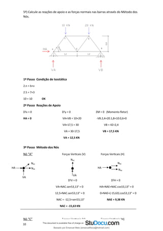 5º) Calcule as reações de apoio e as forças normais nas barras através do Método dos
Nós.
1º Passo Condição de Isostática
2.n = b+ν
2.5 = 7+3
10 = 10 OK
2º Passo Reações de Apoio
ΣFx = 0 ΣFy = 0 ΣM = 0 (Momento fletor)
HA = 0 VA+VB = 10+20 -VB.2,4+20.1,8+10.0,6=0
VA+17,5 = 30 VB = 42÷2,4
VA = 30-17,5 VB = 17,5 KN
VA = 12,5 KN
3º Passo Método dos Nós
Nó “A” Forças Verticais (V) Forças Verticais (H)
ΣFV = 0 ΣFH = 0
VA+NAC.sen53,13° = 0 HA+NAE+NAC.cos53,13° = 0
12,5+NAC.sen53,13° = 0 0+NAE+(-15,63).cos53,13° = 0
NAC = -12,5÷sen53,13° NAE = 9,38 KN
NAC = -15,63 KN
Nó “C” Forças Verticais (V) Forças Verticais (H)
VA
NAC
HA HA
NAE
NAC
NAC
NAE
VA
10 10
Baixado por Emanuel Melo (emanuelfisica@hotmail.com)
lOMoARcPSD|6023446
 