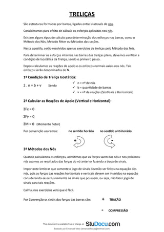 TRELIÇAS
São estruturas formadas por barras, ligadas entre si através de nós.
Consideramos para efeito de cálculo os esforços aplicados nos nós.
Existem alguns tipos de calculo para determinação dos esforços nas barras, como o
Método dos Nós, Método Ritter ou Métodos das seções.
Nesta apostila, serão resolvidos apenas exercícios de treliças pelo Método dos Nós.
Para determinar os esforços internos nas barras das treliças plana, devemos verificar a
condição de Isostática da Treliça, sendo o primeiro passo.
Depois calculamos as reações de apoio e os esforços normais axiais nos nós. Tais
esforços serão denominados de N.
1º Condição de Treliça Isostática:
2 . n = b + ѵ Sendo
2º Calcular as Reações de Apoio (Vertical e Horizontal):
ΣFx = 0
ΣFy = 0
ΣM = 0 (Momento fletor)
Por convenção usaremos: no sentido horário no sentido anti-horário
+ -
3º Métodos dos Nós
Quando calculamos os esforços, admitimos que as forças saem dos nós e nos próximos
nós usamos os resultados das forças do nó anterior fazendo a troca de sinais.
Importante lembrar que somente o jogo de sinais deverão ser feitos na equação dos
nós, pois as forças das reações horizontais e verticais devem ser inseridos na equação
considerando-se exclusivamente os sinais que possuem, ou seja, não fazer jogo de
sinais para tais reações.
Calma, nos exercicios verá que é fácil.
Por Convenção os sinais das forças das barras são: + TRAÇÃO
- COMPRESSÃO
 n = nº de nós
 b = quantidade de barras
 ѵ = nº de reações (Verticais e Horizontais)
Baixado por Emanuel Melo (emanuelfisica@hotmail.com)
lOMoARcPSD|6023446
 