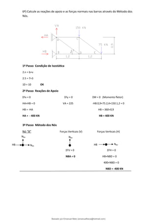 6º) Calcule as reações de apoio e as forças normais nas barras através do Método dos
Nós.
1º Passo Condição de Isostática
2.n = b+ν
2.5 = 7+3
10 = 10 OK
2º Passo Reações de Apoio
ΣFx = 0 ΣFy = 0 ΣM = 0 (Momento fletor)
HA+HB = 0 VA = 225 -HB.0,9+75.2,4+150.1,2 = 0
HB = -HA HB = 360÷0,9
HA = - 400 KN HB = 400 KN
3º Passo Método dos Nós
Nó “B” Forças Verticais (V) Forças Verticais (H)
ΣFV = 0 ΣFH = 0
NBA = 0 HB+NBD = 0
400+NBD = 0
NBD = -400 KN
NBA
HB HB
NBD
NBA
NBD
Baixado por Emanuel Melo (emanuelfisica@hotmail.com)
lOMoARcPSD|6023446
 