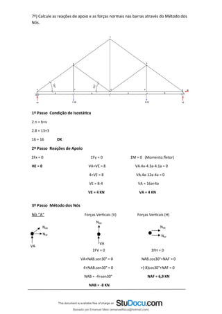 7º) Calcule as reações de apoio e as forças normais nas barras através do Método dos
Nós.
1º Passo Condição de Isostática
2.n = b+ν
2.8 = 13+3
16 = 16 OK
2º Passo Reações de Apoio
ΣFx = 0 ΣFy = 0 ΣM = 0 (Momento fletor)
HE = 0 VA+VE = 8 VA.4a-4.3a-4.1a = 0
4+VE = 8 VA.4a-12a-4a = 0
VE = 8-4 VA = 16a÷4a
VE = 4 KN VA = 4 KN
3º Passo Método dos Nós
Nó “A” Forças Verticais (V) Forças Verticais (H)
ΣFV = 0 ΣFH = 0
VA+NAB.sen30° = 0 NAB.cos30°+NAF = 0
4+NAB.sen30° = 0 +(-8)cos30°+NAF = 0
NAB = -4÷sen30° NAF = 6,9 KN
NAB = -8 KN
VA
NAB
NAF
NAB
NAB
NAF
VA
Baixado por Emanuel Melo (emanuelfisica@hotmail.com)
lOMoARcPSD|6023446
 