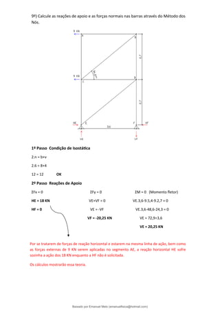 9º) Calcule as reações de apoio e as forças normais nas barras através do Método dos
Nós.
1º Passo Condição de Isostática
2.n = b+ν
2.6 = 8+4
12 = 12 OK
2º Passo Reações de Apoio
ΣFx = 0 ΣFy = 0 ΣM = 0 (Momento fletor)
HE = 18 KN VE+VF = 0 VE.3,6-9.5,4-9.2,7 = 0
HF = 0 VE = -VF VE.3,6-48,6-24,3 = 0
VF = -20,25 KN VE = 72,9÷3,6
VE = 20,25 KN
Por se tratarem de forças de reação horizontal e estarem na mesma linha de ação, bem como
as forças externas de 9 KN serem aplicadas no segmento AE, a reação horizontal HE sofre
sozinha a ação dos 18 KN enquanto a HF não é solicitada.
Os cálculos mostrarão essa teoria.
Baixado por Emanuel Melo (emanuelfisica@hotmail.com)
lOMoARcPSD|6023446
 