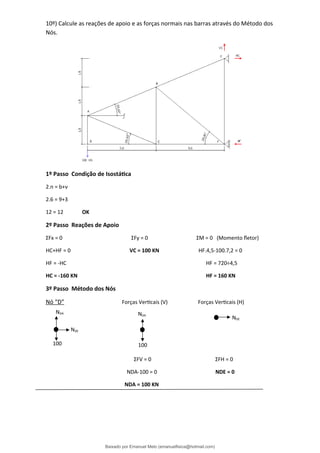 10º) Calcule as reações de apoio e as forças normais nas barras através do Método dos
Nós.
1º Passo Condição de Isostática
2.n = b+ν
2.6 = 9+3
12 = 12 OK
2º Passo Reações de Apoio
ΣFx = 0 ΣFy = 0 ΣM = 0 (Momento fletor)
HC+HF = 0 VC = 100 KN HF.4,5-100.7,2 = 0
HF = -HC HF = 720÷4,5
HC = -160 KN HF = 160 KN
3º Passo Método dos Nós
Nó “D” Forças Verticais (V) Forças Verticais (H)
ΣFV = 0 ΣFH = 0
NDA-100 = 0 NDE = 0
NDA = 100 KN
100
NDA
NDE
NDE
100
NDA
Baixado por Emanuel Melo (emanuelfisica@hotmail.com)
lOMoARcPSD|6023446
 