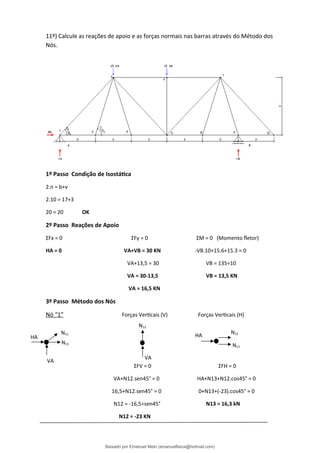 11º) Calcule as reações de apoio e as forças normais nas barras através do Método dos
Nós.
1º Passo Condição de Isostática
2.n = b+ν
2.10 = 17+3
20 = 20 OK
2º Passo Reações de Apoio
ΣFx = 0 ΣFy = 0 ΣM = 0 (Momento fletor)
HA = 0 VA+VB = 30 KN -VB.10+15.6+15.3 = 0
VA+13,5 = 30 VB = 135÷10
VA = 30-13,5 VB = 13,5 KN
VA = 16,5 KN
3º Passo Método dos Nós
Nó “1” Forças Verticais (V) Forças Verticais (H)
ΣFV = 0 ΣFH = 0
VA+N12.sen45° = 0 HA+N13+N12.cos45° = 0
16,5+N12.sen45° = 0 0+N13+(-23).cos45° = 0
N12 = -16,5÷sen45° N13 = 16,3 kN
N12 = -23 KN
N12
N13
N12
N12
N13
VA
VA
HA HA
Baixado por Emanuel Melo (emanuelfisica@hotmail.com)
lOMoARcPSD|6023446
 