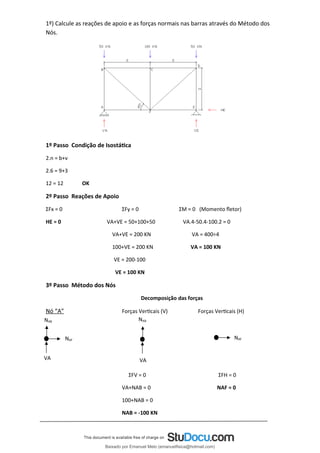 1º) Calcule as reações de apoio e as forças normais nas barras através do Método dos
Nós.
1º Passo Condição de Isostática
2.n = b+ν
2.6 = 9+3
12 = 12 OK
2º Passo Reações de Apoio
ΣFx = 0 ΣFy = 0 ΣM = 0 (Momento fletor)
HE = 0 VA+VE = 50+100+50 VA.4-50.4-100.2 = 0
VA+VE = 200 KN VA = 400÷4
100+VE = 200 KN VA = 100 KN
VE = 200-100
VE = 100 KN
3º Passo Método dos Nós
Decomposição das forças
Nó “A” Forças Verticais (V) Forças Verticais (H)
ΣFV = 0 ΣFH = 0
VA+NAB = 0 NAF = 0
100+NAB = 0
NAB = -100 KN
NAB
VA
NAF
NAB
VA
NAF
Baixado por Emanuel Melo (emanuelfisica@hotmail.com)
lOMoARcPSD|6023446
 