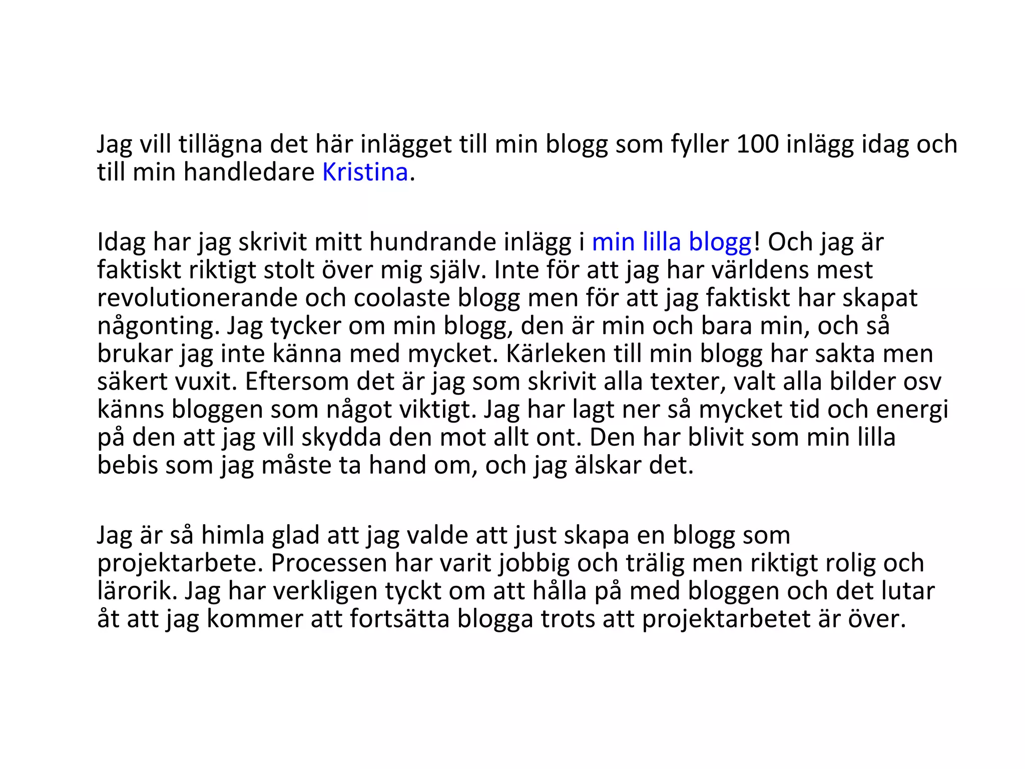 Jag vill tillägna det här inlägget till min blogg som fyller 100 inlägg idag och till min handledare  Kristina . Idag har jag skrivit mitt hundrande inlägg i  min lilla blogg ! Och jag är faktiskt riktigt stolt över mig själv. Inte för att jag har världens mest revolutionerande och coolaste blogg men för att jag faktiskt har skapat någonting. Jag tycker om min blogg, den är min och bara min, och så brukar jag inte känna med mycket. Kärleken till min blogg har sakta men säkert vuxit. Eftersom det är jag som skrivit alla texter, valt alla bilder osv känns bloggen som något viktigt. Jag har lagt ner så mycket tid och energi på den att jag vill skydda den mot allt ont. Den har blivit som min lilla bebis som jag måste ta hand om, och jag älskar det. Jag är så himla glad att jag valde att just skapa en blogg som projektarbete. Processen har varit jobbig och trälig men riktigt rolig och lärorik. Jag har verkligen tyckt om att hålla på med bloggen och det lutar åt att jag kommer att fortsätta blogga trots att projektarbetet är över. 