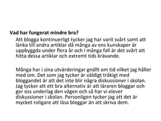 Vad har fungerat mindre bra? Att blogga kontinuerligt tycker jag har varit svårt samt att länka till andra artiklar då många av ens kunskaper är uppbyggda under flera år och i många fall är det svårt att hitta dessa artiklar och extremt tids krävande. Många har i sina utvärderingar gnällt om tid vilket jag håller med om. Det som jag tycker är väldigt tråkigt med bloggandet är att det inte blir några diskussioner i skolan. Jag tycker att ett bra alternativ är att läraren bloggar och ger oss underlag den vägen och så har vi elever diskussioner i skolan. Personligen tycker jag att det är mycket roligare att läsa bloggar än att skriva dem. 
