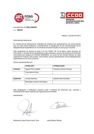A la Dirección de TRELLEBORG
c.c.: EMCEF


                                                                     Madrid, 2 de Abril de 2012

Estimados/as Señores/as,

En nombre de las federaciones sindicales de industria que representamos, les comunicamos
que con este escrito realizamos, conjuntamente, la designación de los representantes de los
trabajadores/as españoles/as en el Comité de empresa Europeo de ese grupo industrial.

Esta designación se efectúa en base a la Ley 10/2011 de 19 de Mayo, sobre derechos de
información y consulta de los trabajadores en las empresas y grupos de empresa de dimensión
comunitaria que traspone la Directiva 2009/38CE, así como de las normas internas de cada
organización sindical y del acuerdo, entre ambas, para la representación de los trabajadores/as
españoles/as en los foros europeos.

Dichos representantes son:

                 FITAG-UGT                              FITEQA-CCOO
Titulares        Agustín Ruíz Collado                   Francisco García Tamayo

                 Pere García Ferrer


Suplentes        Aurelio Sánchez                        Roberto Diez Gonzalez
                 Mercedes Guzmán Domínguez




Esta designación y notificación conjunta anula y sustituye las anteriores que, conjunta o
individualmente hayan realizado las organizaciones firmantes.

Atentamente,




Montserrat López García de la Torre            Jesús Ribera Rubies
 