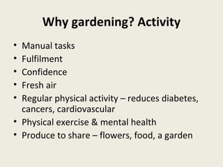Why gardening? Activity
• Manual tasks
• Fulfilment
• Confidence
• Fresh air
• Regular physical activity – reduces diabetes,
  cancers, cardiovascular
• Physical exercise & mental health
• Produce to share – flowers, food, a garden
 