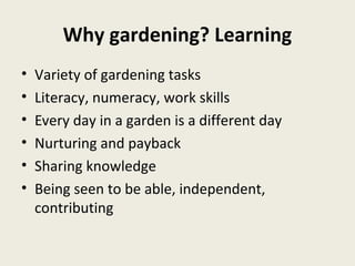 Why gardening? Learning
•   Variety of gardening tasks
•   Literacy, numeracy, work skills
•   Every day in a garden is a different day
•   Nurturing and payback
•   Sharing knowledge
•   Being seen to be able, independent,
    contributing
 
