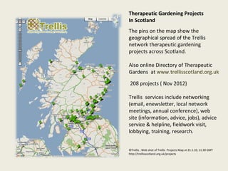 Therapeutic Gardening Projects
In Scotland
The pins on the map show the
geographical spread of the Trellis
network therapeutic gardening
projects across Scotland.

Also online Directory of Therapeutic
Gardens at www.trellisscotland.org.uk

 208 projects ( Nov 2012)

Trellis services include networking
(email, enewsletter, local network
meetings, annual conference), web
site (information, advice, jobs), advice
service & helpline, fieldwork visit,
lobbying, training, research.


©Trellis , Web shot of Trellis Projects Map at 21.1.10, 11.30 GMT
http://trellisscotland.org.uk/projects
 