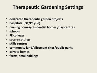 Therapeutic Gardening Settings

•   dedicated therapeutic garden projects
•   hospitals (OT/Physio)
•   nursing homes/residential homes /day centres
•   schools
•   FE colleges
•   secure settings
•   skills centres
•   community land/allotment sites/public parks
•   private homes
•   farms, smallholdings
 