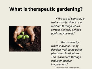 What is therapeutic gardening?
                     •‘The use of plants by a
                 trained professional as a
                 medium through which
                 certain clinically defined
                 goals may be met.’

                     • ‘… the process by
                 which individuals may
                 develop well-being using
                 plants and horticulture.
                 This is achieved through
                 active or passive
                 involvement.’
                    •Journal of Social & Therapeutic
 