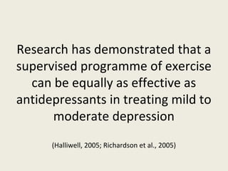 Research has demonstrated that a
supervised programme of exercise
  can be equally as effective as
antidepressants in treating mild to
      moderate depression
      (Halliwell, 2005; Richardson et al., 2005)
 