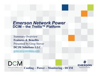 Emerson Network Power 
DCIM –– the Trellis™ Platform 
Summary Overview 
Features & Benefits 
Presented by Greg Stover 
DCiM Solutions LLC 
gstover@nerdata.com 
Cooling – Power – Monitoring - DCIM 
 