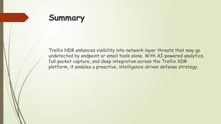 Summary
Trellix NDR enhances visibility into network-layer threats that may go
undetected by endpoint or email tools alone. With AI-powered analytics,
full packet capture, and deep integration across the Trellix XDR
platform, it enables a proactive, intelligence-driven defense strategy.
 