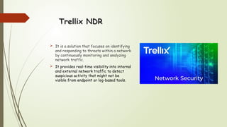 Trellix NDR
 It is a solution that focuses on identifying
and responding to threats within a network
by continuously monitoring and analyzing
network traffic.
 It provides real-time visibility into internal
and external network traffic to detect
suspicious activity that might not be
visible from endpoint or log-based tools.
 