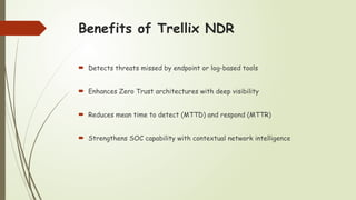 Benefits of Trellix NDR
 Detects threats missed by endpoint or log-based tools
 Enhances Zero Trust architectures with deep visibility
 Reduces mean time to detect (MTTD) and respond (MTTR)
 Strengthens SOC capability with contextual network intelligence
 