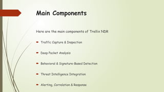 Main Components
Here are the main components of Trellix NDR
 Traffic Capture & Inspection
 Deep Packet Analysis
 Behavioral & Signature-Based Detection
 Threat Intelligence Integration
 Alerting, Correlation & Response
 