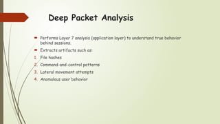 Deep Packet Analysis
 Performs Layer 7 analysis (application layer) to understand true behavior
behind sessions.
 Extracts artifacts such as:
1. File hashes
2. Command-and-control patterns
3. Lateral movement attempts
4. Anomalous user behavior
 