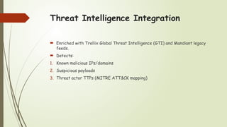 Threat Intelligence Integration
 Enriched with Trellix Global Threat Intelligence (GTI) and Mandiant legacy
feeds.
 Detects:
1. Known malicious IPs/domains
2. Suspicious payloads
3. Threat actor TTPs (MITRE ATT&CK mapping)
 
