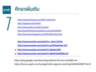 7
http://review.thaiware.com/401-Trello.html
http://appjeed.com/trello/
http://www.ipattt.com/2011/trello/
http://eworldthailand.wordpress.com/2013/03/29
http://www.youtube.com/watch?v=aaDf1RqeLfo#t=247
http://www.youtube.com/watch?v=_b5ad_ED72w
http://ajarnnoto.blogspot.com/2013/04/trello.html
http://www.youtube.com/watch?v=JZIpUpL22ZE
https://play.google.com/store/apps/details?id=com.trello&hl=en
https://itunes.apple.com/us/app/trello-organize-anything/id461504587?mt=8
http://www.youtube.com/watch?v=QMyKYZwiBXQ#t=25
