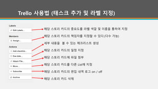 Trello 사용법 (태스크 추가 및 라벨 지정)
해당 스토리 카드의 중요도를 라벨 색깔 및 이름을 통하여 지정
해당 스토리 카드의 책임자를 지정할 수 있다.(다수 가능)
세부 내용을 볼 수 있는 체크리스트 생성
해당 스토리 카드의 일정 지정
해당 스토리 카드에 파일 첨부
해당 스토리 카드를 다른 List에 지정
해당 스토리 카드의 편집 내역 로그 on / off
해당 스토리 카드 삭제
 
