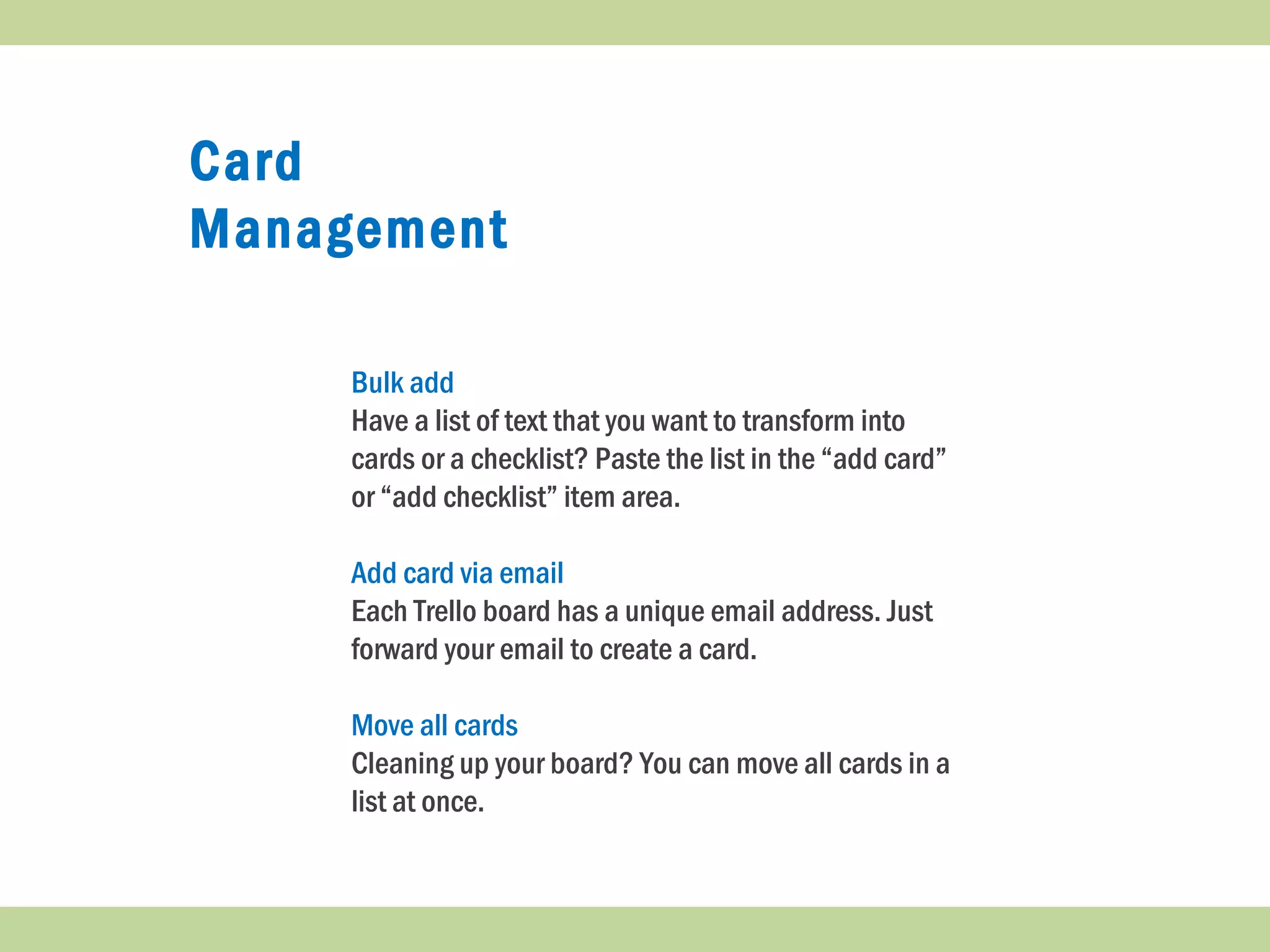 Card
Management
Bulk add
Have a list of text that you want to transform into
cards or a checklist? Paste the list in the “add card”
or “add checklist” item area.
Add card via email
Each Trello board has a unique email address. Just
forward your email to create a card.
Move all cards
Cleaning up your board? You can move all cards in a
list at once.
 