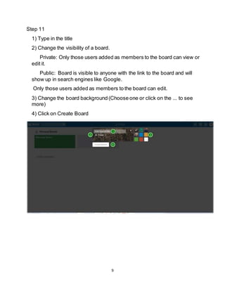 9
Step 11
1) Type in the title
2) Change the visibility of a board.
Private: Only those users added as members to the board can view or
edit it.
Public: Board is visible to anyone with the link to the board and will
show up in search engines like Google.
Only those users added as members to the board can edit.
3) Change the board background (Choose one or click on the ... to see
more)
4) Click on Create Board
 