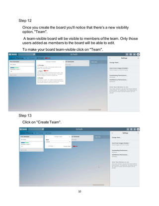 10
Step 12
Once you create the board you'll notice that there's a new visibility
option, "Team".
A team-visible board will be visible to members ofthe team. Only those
users added as members to the board will be able to edit.
To make your board team-visible click on "Team".
Step 13
Click on "Create Team".
 