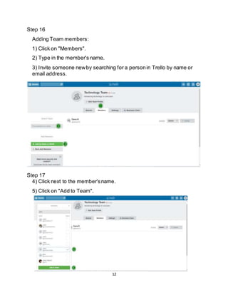 12
Step 16
Adding Team members:
1) Click on "Members".
2) Type in the member's name.
3) Invite someone newby searching for a personin Trello by name or
email address.
Step 17
4) Click next to the member'sname.
5) Click on "Add to Team".
 