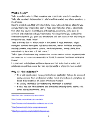 1
What is Trello?
Trello is a collaboration tool that organizes your projects into boards. In one glance,
Trello tells you what's being worked on, who's working on what, and where something is
in a process.
Imagine a white board, filled with lists of sticky notes, with each note as a task for you
and your team. Now imagine that each of those sticky notes has photos, attachments
from other data sources like BitBucket or Salesforce, documents, and a place to
comment and collaborate with your teammates. Now imagine that you can take that
whiteboard anywhere you go on your smartphone, and can access it from any computer
through the web. That's Trello!1
Trello is used by over 17 million people in a multitude of ways. Marketers, project
managers, software developers, high school teachers, human resources managers,
wedding planners, stay-at-home parents, and travel planners, among others, have
customized the visual tool to fit their needs.2
Trello’s types of customers vary between small business, medium business, large enterprises,
and freelancers. Its popular customers are Adobe, Tumblr, Trip Advisor, Fresh Direct, and Anytime
Fitness.3
It is best used by individuals and teams to manage their tasks, track a project and
collaborate or contribute where they can be most useful or where it is most needed.4
Why is Trello important?
 It’s a web-based project management software application that can be accessed
easily anywhere from any browser whether mobile or web-based, smartphone or
tablet. It is available as an app on iPhone and Android.
 It’s visually informative- good at showing information at a glance.5
 It has a free plan which contains a lot of features (creating teams, boards, lists,
cards, adding attachments…etc.).
1 http://help.trello.com/article/708-what-is-trello
2 https://zapier.com/blog/how-trello-uses-trello/
3 https://comparisons.financesonline.com/kanban-tool-vs-trello
4 https://wpcurve.com/trello-for-project-management/
5 https://www.appsntips.com/home/best-trello-power-ups
 
