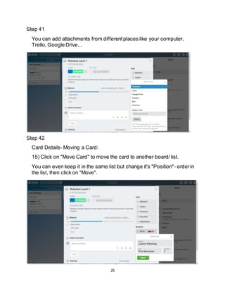 25
Step 41
You can add attachments from differentplaces like your computer,
Trello, Google Drive...
Step 42
Card Details- Moving a Card:
15) Click on "Move Card" to move the card to another board/ list.
You can even keep it in the same list but change it's "Position"- orderin
the list, then click on "Move".
 