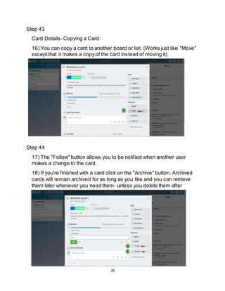 26
Step 43
Card Details- Copying a Card:
16) You can copy a card to another board or list. (Works just like "Move"
exceptthat it makes a copyof the card instead of moving it)
Step 44
17) The "Follow" button allows you to be notified when another user
makes a change to the card.
18) If you're finished with a card click on the "Archive" button. Archived
cards will remain archived for as long as you like and you can retrieve
them later whenever you need them- unless you delete them after
archiving.
 
