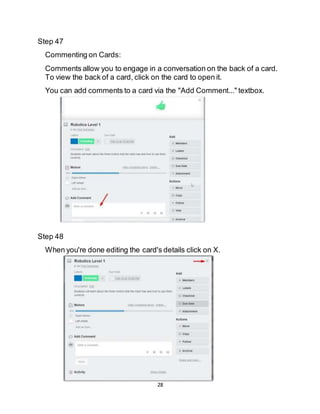 28
Step 47
Commenting on Cards:
Comments allow you to engage in a conversation on the back of a card.
To view the back of a card, click on the card to open it.
You can add comments to a card via the "Add Comment..." textbox.
Step 48
When you're done editing the card's details click on X.
 