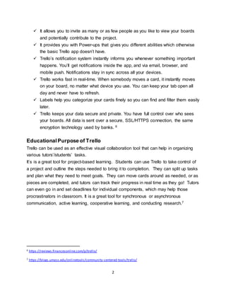 2
 It allows you to invite as many or as few people as you like to view your boards
and potentially contribute to the project.
 It provides you with Power-ups that gives you different abilities which otherwise
the basic Trello app doesn’t have.
 Trello’s notification system instantly informs you whenever something important
happens. You’ll get notifications inside the app, and via email, browser, and
mobile push. Notifications stay in sync across all your devices.
 Trello works fast in real-time. When somebody moves a card, it instantly moves
on your board, no matter what device you use. You can keep your tab open all
day and never have to refresh.
 Labels help you categorize your cards finely so you can find and filter them easily
later.
 Trello keeps your data secure and private. You have full control over who sees
your boards. All data is sent over a secure, SSL/HTTPS connection, the same
encryption technology used by banks. 6
EducationalPurpose of Trello
Trello can be used as an effective visual collaboration tool that can help in organizing
various tutors’/students’ tasks.
It’s is a great tool for project-based learning. Students can use Trello to take control of
a project and outline the steps needed to bring it to completion. They can split up tasks
and plan what they need to meet goals. They can move cards around as needed, or as
pieces are completed, and tutors can track their progress in real time as they go! Tutors
can even go in and set deadlines for individual components, which may help those
procrastinators in classroom. It is a great tool for synchronous or asynchronous
communication, active learning, cooperative learning, and conducting research.7
6 https://reviews.financesonline.com/p/trello/
7 https://blogs.umass.edu/onlinetools/community-centered-tools/trello/
 