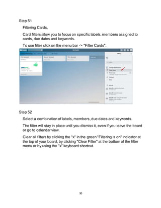 30
Step 51
Filtering Cards.
Card filters allow you to focus on specific labels,members assigned to
cards, due dates and keywords.
To use filter click on the menu bar -> "Filter Cards".
Step 52
Selecta combination of labels, members, due dates and keywords.
The filter will stay in place until you dismiss it, even if you leave the board
or go to calendar view.
Clear all filters by clicking the "x" in the green "Filtering is on" indicator at
the top of your board, by clicking "Clear Filter" at the bottom of the filter
menu or by using the "x" keyboard shortcut.
 