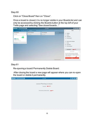 35
Step 60
Click on "Close Board" then on "Close".
Once a board is closed,it is no longer visible in your Boards list and can
only be accessedby clicking the Boards button at the top left of your
Trello page and selecting "See closed boards..."
Step 61
Re-opening a board/ Permanently Delete Board:
After closing the board a new page will appear where you can re-open
the board or delete it permanently.
 