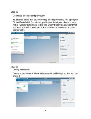 36
Step 62
Deleting a closed board previously:
To delete a board that you've already closed previously, first open your
Closed Boards list. From there, you'll see a list of your closed boards,
with a "Delete" button next to the "Re-Open" button for any board that
you're an admin for. You can click on that button to delete the board
permanently.
Step 63
Linking to Boards:
On the board menu-> "More" selectthe link and copy it so that you can
share it.
 