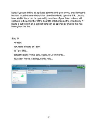 37
Note: if you are linking to a private item then the personyou are sharing the
link with must be a memberof that board in order to open the link. Links to
team visible items can be opened by members of your team but one will
still have to be a memberof the board to collaborate on the linked item. A
link to a public item on a public board can be opened by anyone that has
been given the link.
Step 64
Header:
1) Create a board or Team
2) Tips,Blog...
3) Notifications from a card, board, list, comments...
4) Avatar: Profile,settings, cards, help...
 