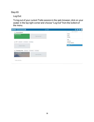 38
Step 65
Log Out:
To log out of your current Trello sessionin the web browser,click on your
avatar in the top right corner and choose "Log Out" from the bottom of
the menu.
 
