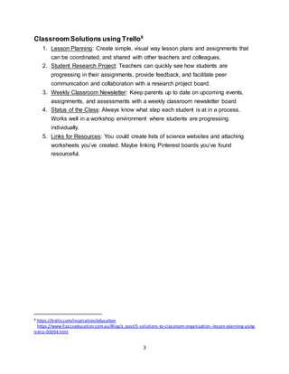3
Classroom Solutions using Trello8
1. Lesson Planning: Create simple, visual way lesson plans and assignments that
can be coordinated, and shared with other teachers and colleagues.
2. Student Research Project: Teachers can quickly see how students are
progressing in their assignments, provide feedback, and facilitate peer
communication and collaboration with a research project board.
3. Weekly Classroom Newsletter: Keep parents up to date on upcoming events,
assignments, and assessments with a weekly classroom newsletter board
4. Status of the Class: Always know what step each student is at in a process.
Works well in a workshop environment where students are progressing
individually.
5. Links for Resources: You could create lists of science websites and attaching
worksheets you’ve created. Maybe linking Pinterest boards you’ve found
resourceful.
8 https://trello.com/inspiration/education
https://www.fizzicseducation.com.au/Blog/x_post/5-solutions-to-classroom-organisation--lesson-planning-using-
trello-00094.html
 