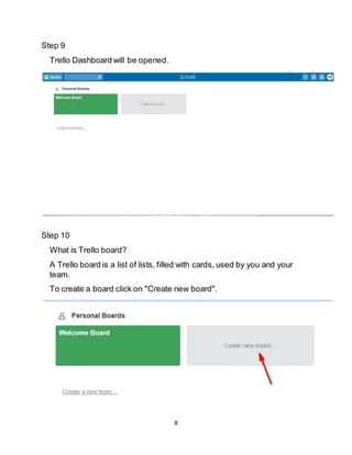 8
Step 9
Trello Dashboard will be opened.
Step 10
What is Trello board?
A Trello board is a list of lists, filled with cards, used by you and your
team.
To create a board click on "Create new board".
 