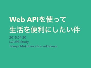 Web APIを使って
生活を便利にしたい件
2015.04.20
LOUPE Study
Takuya Mukohira a.k.a. mktakuya
 