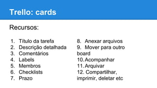 Trello: cards
Recursos:
1.
2.
3.
4.
5.
6.
7.

Título da tarefa
Descrição detalhada
Comentários
Labels
Membros
Checklists
Prazo

8. Anexar arquivos
9. Mover para outro
board
10. Acompanhar
11. Arquivar
12. Compartilhar,
imprimir, deletar etc

 