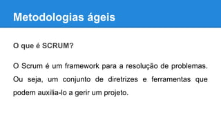 Metodologias ágeis
O que é SCRUM?
O Scrum é um framework para a resolução de problemas.
Ou seja, um conjunto de diretrizes e ferramentas que
podem auxilia-lo a gerir um projeto.

 
