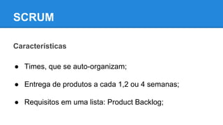 SCRUM
Características
● Times, que se auto-organizam;
● Entrega de produtos a cada 1,2 ou 4 semanas;
● Requisitos em uma lista: Product Backlog;

 