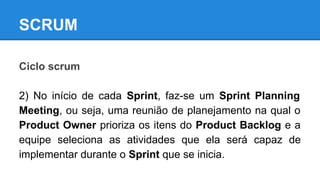 SCRUM
Ciclo scrum
2) No início de cada Sprint, faz-se um Sprint Planning
Meeting, ou seja, uma reunião de planejamento na qual o
Product Owner prioriza os itens do Product Backlog e a
equipe seleciona as atividades que ela será capaz de
implementar durante o Sprint que se inicia.

 