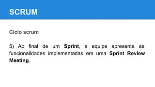 SCRUM
Ciclo scrum
5) Ao final de um Sprint, a equipe apresenta as
funcionalidades implementadas em uma Sprint Review
Meeting.

 