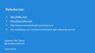 Referências:
1.

http://trello.com/

2.

http://blog.trello.com/

3.

http://desenvolvimentoagil.com.br/scrum/

4.

http://tableless.com.br/desenvolvimento-agil-utilizando-scrum/

Vanessa Me Tonini
@vanessametonini
15/01/2014

 