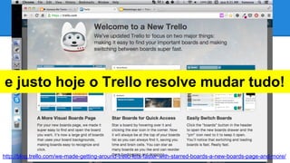 Trello

e justo hoje o Trello resolve mudar tudo!

http://blog.trello.com/we-made-getting-around-trello-lots-faster-with-starred-boards-a-new-boards-page-and-more/

 